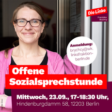 Portraitfoto von Franziska Brychcy. Überschrift: Offene Sozialsprechstunde Mittwoch, 23.09., 17-18:30 Uhr, Hindenburgdamm 58, 12203 Berlin. Anmeldung: brychcy@wk.linksfraktion-berlin.de. Bildrechte: Ben Gross. Wenn Sie auf das Bild klicken, werden Sie zu einer Unterseite mit weiteren Informationen weitergeleitet.